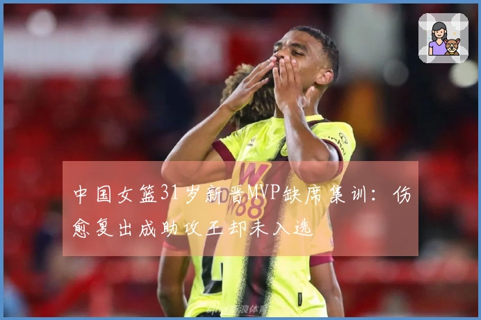 中国女篮31岁新晋MVP缺席集训：伤愈复出成助攻王却未入选