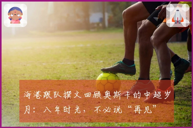 海港跟队撰文回顾奥斯卡的中超岁月：八年时光，不必说“再见”