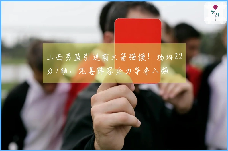 山西男篮引进前火箭强援！场均22分7助，完善阵容全力争夺八强
