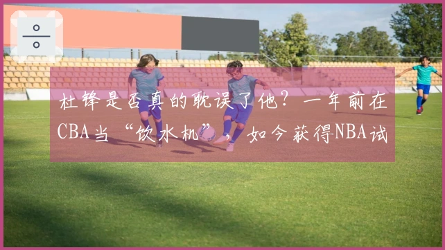 杜锋是否真的耽误了他？一年前在CBA当“饮水机”，如今获得NBA试训机会