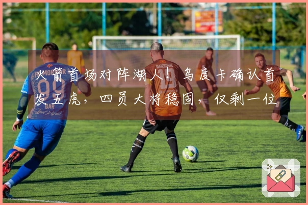 火箭首场对阵湖人！乌度卡确认首发五虎，四员大将稳固，仅剩一位待定