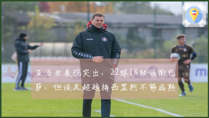 亚马尔表现突出，22球18助领衔巴萨，但谈及超越梅西显然不够成熟