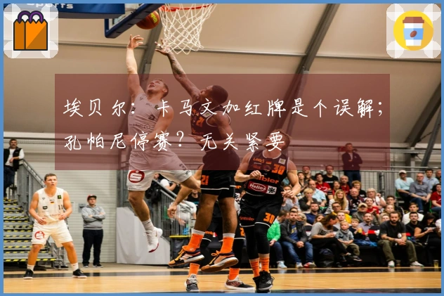 埃贝尔：卡马文加红牌是个误解；孔帕尼停赛？无关紧要