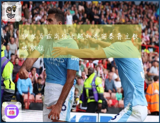 伊尔马兹离任土超加济安泰普主教练职位
