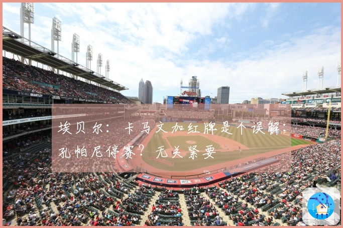 埃贝尔：卡马文加红牌是个误解；孔帕尼停赛？无关紧要